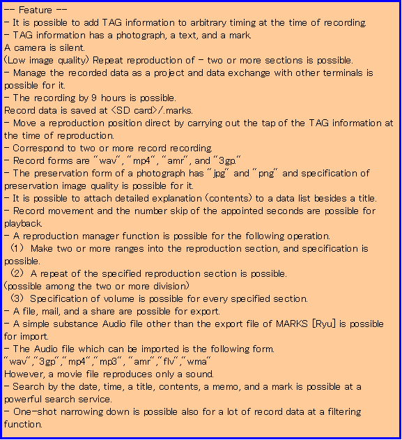 eLXg {bNX: -- Feature --
- It is possible to add TAG information to arbitrary timing at the time of recording. 
- TAG information has a photograph, a text, and a mark. 
A camera is silent. 
(Low image quality) Repeat reproduction of - two or more sections is possible. 
- Manage the recorded data as a project and data exchange with other terminals is possible for it. 
- The recording by 9 hours is possible. 
Record data is saved at <SD card>/.marks. 
- Move a reproduction position direct by carrying out the tap of the TAG information at the time of reproduction. 
- Correspond to two or more record recording. 
- Record forms are "wav", "mp4", "amr", and "3gp." 
- The preservation form of a photograph has "jpg" and "png" and specification of preservation image quality is possible for it. 
- It is possible to attach detailed explanation (contents) to a data list besides a title. 
- Record movement and the number skip of the appointed seconds are possible for playback. 
- A reproduction manager function is possible for the following operation. 
  (1)  Make two or more ranges into the reproduction section, and specification is possible. 
  (2)  A repeat of the specified reproduction section is possible. 
(possible among the two or more division) 
  (3)  Specification of volume is possible for every specified section. 
- A file, mail, and a share are possible for export. 
- A simple substance Audio file other than the export file of MARKS [Ryu] is possible for import. 
- The Audio file which can be imported is the following form. 
"wav","3gp","mp4","mp3", "amr","flv","wma" 
However, a movie file reproduces only a sound. 
- Search by the date, time, a title, contents, a memo, and a mark is possible at a powerful search service. 
- One-shot narrowing down is possible also for a lot of record data at a filtering function. 



