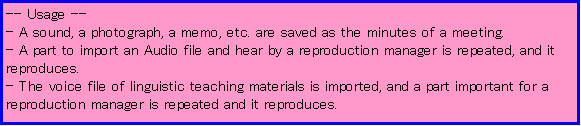 eLXg {bNX: -- Usage --
- A sound, a photograph, a memo, etc. are saved as the minutes of a meeting. 
- A part to import an Audio file and hear by a reproduction manager is repeated, and it reproduces. 
- The voice file of linguistic teaching materials is imported, and a part important for a reproduction manager is repeated and it reproduces. 
