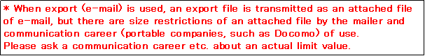 eLXg {bNX: * When export (e-mail) is used, an export file is transmitted as an attached file of e-mail, but there are size restrictions of an attached file by the mailer and communication career (portable companies, such as Docomo) of use. 
Please ask a communication career etc. about an actual limit value. 